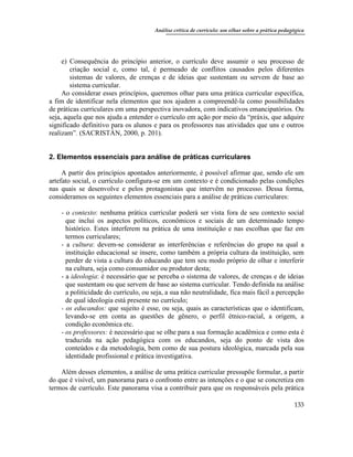 Análise crítica de currículo: um olhar sobre a prática pedagógica
133
e) Consequência do princípio anterior, o currículo deve assumir o seu processo de
criação social e, como tal, é permeado de conflitos causados pelos diferentes
sistemas de valores, de crenças e de ideias que sustentam ou servem de base ao
sistema curricular.
Ao considerar esses princípios, queremos olhar para uma prática curricular específica,
a fim de identificar nela elementos que nos ajudem a compreendê-la como possibilidades
de práticas curriculares em uma perspectiva inovadora, com indicativos emancipatórios. Ou
seja, aquela que nos ajuda a entender o currículo em ação por meio da “práxis, que adquire
significado definitivo para os alunos e para os professores nas atividades que uns e outros
realizam”. (SACRISTÁN, 2000, p. 201).
2. Elementos essenciais para análise de práticas curriculares
A partir dos princípios apontados anteriormente, é possível afirmar que, sendo ele um
artefato social, o currículo configura-se em um contexto e é condicionado pelas condições
nas quais se desenvolve e pelos protagonistas que intervêm no processo. Dessa forma,
consideramos os seguintes elementos essenciais para a análise de práticas curriculares:
- o contexto: nenhuma prática curricular poderá ser vista fora de seu contexto social
que inclui os aspectos políticos, econômicos e sociais de um determinado tempo
histórico. Estes interferem na prática de uma instituição e nas escolhas que faz em
termos curriculares;
- a cultura: devem-se considerar as interferências e referências do grupo na qual a
instituição educacional se insere, como também a própria cultura da instituição, sem
perder de vista a cultura do educando que tem seu modo próprio de olhar e interferir
na cultura, seja como consumidor ou produtor desta;
- a ideologia: é necessário que se perceba o sistema de valores, de crenças e de ideias
que sustentam ou que servem de base ao sistema curricular. Tendo definida na análise
a politicidade do currículo, ou seja, a sua não neutralidade, fica mais fácil a percepção
de qual ideologia está presente no currículo;
- os educandos: que sujeito é esse, ou seja, quais as características que o identificam,
levando-se em conta as questões de gênero, o perfil étnico-racial, a origem, a
condição econômica etc.
- os professores: é necessário que se olhe para a sua formação acadêmica e como esta é
traduzida na ação pedagógica com os educandos, seja do ponto de vista dos
conteúdos e da metodologia, bem como de sua postura ideológica, marcada pela sua
identidade profissional e prática investigativa.
Além desses elementos, a análise de uma prática curricular pressupõe formular, a partir
do que é visível, um panorama para o confronto entre as intenções e o que se concretiza em
termos de currículo. Este panorama visa a contribuir para que os responsáveis pela prática
 