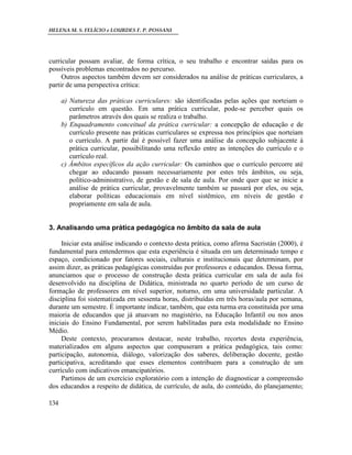HELENA M. S. FELÍCIO e LOURDES F. P. POSSANI
134
curricular possam avaliar, de forma crítica, o seu trabalho e encontrar saídas para os
possíveis problemas encontrados no percurso.
Outros aspectos também devem ser considerados na análise de práticas curriculares, a
partir de uma perspectiva crítica:
a) Natureza das práticas curriculares: são identificadas pelas ações que norteiam o
currículo em questão. Em uma prática curricular, pode-se perceber quais os
parâmetros através dos quais se realiza o trabalho.
b) Enquadramento conceitual da prática curricular: a concepção de educação e de
currículo presente nas práticas curriculares se expressa nos princípios que norteiam
o currículo. A partir daí é possível fazer uma análise da concepção subjacente à
prática curricular, possibilitando uma reflexão entre as intenções do currículo e o
currículo real.
c) Âmbitos específicos da ação curricular: Os caminhos que o currículo percorre até
chegar ao educando passam necessariamente por estes três âmbitos, ou seja,
político-administrativo, de gestão e de sala de aula. Por onde quer que se inicie a
análise de prática curricular, provavelmente também se passará por eles, ou seja,
elaborar políticas educacionais em nível sistêmico, em níveis de gestão e
propriamente em sala de aula.
3. Analisando uma prática pedagógica no âmbito da sala de aula
Iniciar esta análise indicando o contexto desta prática, como afirma Sacristán (2000), é
fundamental para entendermos que esta experiência é situada em um determinado tempo e
espaço, condicionado por fatores sociais, culturais e institucionais que determinam, por
assim dizer, as práticas pedagógicas construídas por professores e educandos. Dessa forma,
anunciamos que o processo de construção desta prática curricular em sala de aula foi
desenvolvido na disciplina de Didática, ministrada no quarto período de um curso de
formação de professores em nível superior, noturno, em uma universidade particular. A
disciplina foi sistematizada em sessenta horas, distribuídas em três horas/aula por semana,
durante um semestre. É importante indicar, também, que esta turma era constituída por uma
maioria de educandos que já atuavam no magistério, na Educação Infantil ou nos anos
iniciais do Ensino Fundamental, por serem habilitadas para esta modalidade no Ensino
Médio.
Deste contexto, procuramos destacar, neste trabalho, recortes desta experiência,
materializados em alguns aspectos que compuseram a prática pedagógica, tais como:
participação, autonomia, diálogo, valorização dos saberes, deliberação docente, gestão
participativa, acreditando que esses elementos contribuem para a construção de um
currículo com indicativos emancipatórios.
Partimos de um exercício exploratório com a intenção de diagnosticar a compreensão
dos educandos a respeito de didática, de currículo, de aula, do conteúdo, do planejamento;
 
