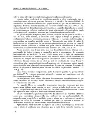 HELENA M. S. FELÍCIO e LOURDES F. P. POSSANI
136
sobre as aulas, sobre o processo de formação, do qual os educandos são sujeitos.
Um dos ganhos possíveis de ser considerado, quando se põem os educandos para se
assumirem como sujeitos do processo formativo, é o exercício da responsabilidade, da
autonomia e do comprometimento com a própria formação, que “vai se constituindo na
experiência de várias, inúmeras decisões, que vão sendo tomadas” (FREIRE, 1996, p. 120).
Essa postura, porém, demanda um amadurecimento dos educandos de graduação no sentido
de compreender que embora o nível superior ainda seja marcado pelo conteudismo e pela
avaliação pontual, este deve ser assumido por eles na dimensão da autoformação.
No que diz respeito à organização do percurso curricular da disciplina de Didática, a
sala de aula, neste trabalho, é entendida como espaço e tempo de produção de
conhecimentos válidos e necessários, em que se evidencia e se valoriza a multiplicidade e a
complexidade de relações, exigindo, assim, a “incorporação das ideias de redes de
conhecimento, na compreensão de que estamos permanentemente imersos em redes de
contatos diversos, diferentes e variados nas quais criamos conhecimentos e nas quais
tecemos com os conhecimentos de outros seres humanos”. (ALVES, 2002, p. 18).
Assim, assumir a sala de aula como essa rede de conhecimentos que é tecida com a
participação de todos, professor e educandos, exigiu a compreensão da necessária
horizontalização do currículo. Ou seja, exigiu romper com a lógica do pensamento
dominante que hierarquiza o conhecimento para assumir a postura da não linearidade e o
abandono das relações baseadas no poder de uns sobre os outros, fundamentando-se na
valorização de cada pessoa e do seu saber que está em construção, na certeza de que “o
momento da aula é sumamente precioso pelo encontro entre professores e alunos, quando
ambos trazendo suas colaborações criam condições de troca, de pesquisa, de estudo, de
debate, de perguntas e apresentação de dúvidas, de solução de problemas.” (MASETTO,
2010, p. 20).
Dessa forma, iniciamos esse percurso a partir da seguinte questão: “O que eu entendo
por didática?” As respostas assumiram dimensões variadas que organizamos em três
blocos, por aproximação de ideias.
Em um primeiro bloco, alguns educandos demonstraram o desconhecimento do que
vem a ser didática e a existência de uma confusão do conceito com questões metodológicas
de como ministrar uma aula.
No segundo bloco, os educandos apresentaram respostas permeadas por uma
concepção de didática ainda pautada no senso comum, voltada simplesmente para um
“fazer” que precisa atingir certo grau de sucesso. Ou, ainda, como um instrumento externo
que o professor pode lançar mão para desenvolver bem a sua aula.
Em um terceiro bloco, agrupamos as respostas dos educandos que entendem a Didática
como uma competência desenvolvida pelo professor em sua profissionalidade. Os
educandos desse grupo definem a didática como: a atitude que o professor tem na sala; o
conjunto de ações do professor; o caminho que levará o professor a dominar os
instrumentos de ensino que o auxiliarão no desenvolvimento de suas aulas.
Apresentamos, neste momento, os objetivos da Didática na formação de professores
com o intuito de evidenciar aos educandos que, a partir desse currículo prescrito, os
 