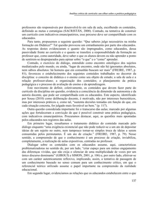 Análise crítica de currículo: um olhar sobre a prática pedagógica
137
professores são responsáveis por desenvolvê-lo em sala de aula, escolhendo os conteúdos,
definindo as metas e estratégias (SACRISTÁN, 2000). Contudo, na tentativa de construir
um currículo com indicativos emancipatórios, esse percurso deve ser compartilhado com os
educandos.
Para tanto, propusemos a seguinte questão: “Que saberes julgo necessários na minha
formação em Didática?” Tal questão provocou um estranhamento por parte dos educandos.
As respostas destes evidenciaram o quanto são impregnados, como educandos, dessa
passividade frente ao currículo e o quanto se transfere a responsabilidade da formação ao
professor que, como autoridade, deve saber o que os alunos devem ou não aprender a ponto
de sentirem-se despreparados para opinar sobre “o que” e o “como” aprender.
Contudo, o exercício do diálogo, entendido como encontro ontológico dos sujeitos
mediatizados pelo mundo, ou ainda, “lugar de encontro, onde não há ignorantes absolutos,
nem sábios absolutos: há homens que em comunhão buscam ser mais” (FREIRE, 1987, p.
81), favoreceu o estabelecimento dos seguintes conteúdos trabalhados no decorrer da
disciplina: o conceito de didática e o ensino como seu objeto de estudo; a sala de aula e a
relação professor-aluno; a organização dos conteúdos; o planejamento da prática
pedagógica e o processo de avaliação do ensino e da aprendizagem.
Este movimento de definir, coletivamente, os conteúdos que devem fazer parte do
currículo da disciplina em questão, evidencia a consciência da dimensão da autonomia e da
autoria docente, que pode ser compartilhada com os educandos. Este aspecto, identificado
por Sousa (2010) como deliberação docente, é motivado, não por interesses burocráticos,
mas por interesses práticos e, como tal, “sustenta decisões tomadas em função do que, em
cada situação concreta, for julgado mais favorável ao bem.” (p. 117).
Outra questão considerada importante foi o transcurso das aulas; marcado por algumas
ações que fortaleceram a convicção de que é possível construir uma prática pedagógica,
com indicativos emancipatórios. Procuramos destacar, aqui, as questões mais apontadas
pelos educandos nos registros das aulas.
Em primeiro lugar, ressaltamos o tratamento didático do conteúdo marcado pelo
diálogo enquanto “uma exigência existencial que não pode reduzir-se a um ato de depositar
ideias de um sujeito no outro, nem tampouco tornar-se simples troca de ideias a serem
consumidas pelos permutantes. É um ato de criação.” (FREIRE, 1987, p. 79). Nesse
sentido, a compreensão de que o conhecimento é um processo de criação, inviabiliza,
completamente, a realização de aulas expositivas, centradas no professor.
Dialogar sobre os conteúdos com os educandos assume, aqui, características
problematizadoras no sentido de, por um lado, “criar espaço para um mútuo engajamento
das diferenças vividas, que não exija o silenciar de uma multiplicidade de vozes por um
único discurso dominante” (GIROUX e SIMON, 2001, p. 106) e, por outro lado, efetivar-se
com um caráter autenticamente reflexivo, implicando, assim, a tentativa de passagem de
um conhecimento baseado no senso comum para um conhecimento crítico, em que o
referencial teórico utilizado assume o papel importante na compreensão da realidade
educacional.
Em segundo lugar, evidenciamos as relações que os educandos estabelecem entre o que
 