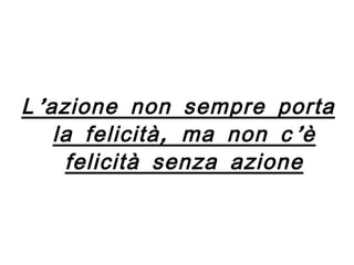 L’azione non sempre porta la felicità, ma non c’è felicità senza azione 