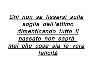 Chi non sa fissarsi sulla soglia dell’attimo dimenticando tutto il passato non saprà  mai che cosa sia la vera felicità 