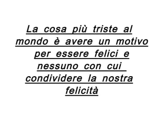 La cosa più triste al mondo è avere un motivo per essere felici e nessuno con cui  condividere la nostra felicità 