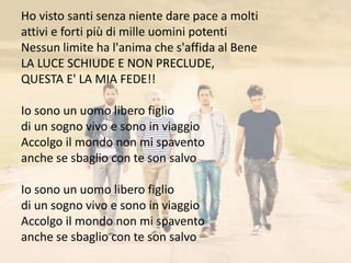 Ho visto santi senza niente dare pace a molti 
attivi e forti più di mille uomini potenti 
Nessun limite ha l'anima che s'affida al Bene 
LA LUCE SCHIUDE E NON PRECLUDE, 
QUESTA E' LA MIA FEDE!! 
Io sono un uomo libero figlio 
di un sogno vivo e sono in viaggio 
Accolgo il mondo non mi spavento 
anche se sbaglio con te son salvo 
Io sono un uomo libero figlio 
di un sogno vivo e sono in viaggio 
Accolgo il mondo non mi spavento 
anche se sbaglio con te son salvo 
 