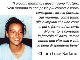”I giovani mamma, i giovani sono il futuro. 
Vedi mamma io non posso più correre e vorrei 
consegnare loro la fiaccola. 
Sai mamma, come fanno 
alle olimpiadi che uno corre 
e poi si ferma ad un certo 
Momento e consegna 
la fiaccola all'altro. Perché 
hanno una vita sola e vale 
la pena di spenderla bene" 
Chiara Luce Badano 
 