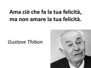 Ama ciò che fa la tua felicità, 
ma non amare la tua felicità. 
Gustave Thibon 
 