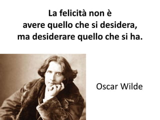 La felicità non è 
avere quello che si desidera, 
ma desiderare quello che si ha. 
Oscar Wilde 
 