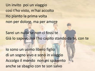 Un invito poi un viaggio 
così t'ho visto, m'hai accolto 
Ho pianto la prima volta 
non per dolore, ma per amore 
Sarei un nulla se non ci fossi te 
Già lo sapevo ma l'ho capito stando da te, con te 
Io sono un uomo libero figlio 
di un sogno vivo e sono in viaggio 
Accolgo il mondo non mi spavento 
anche se sbaglio con te son salvo 
 
