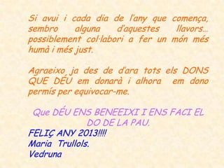 Si avui i cada dia de l’any que comença,
sembro     alguna    d’aquestes   llavors…
possiblement col·labori a fer un món més
humà i més just.

Agraeixo ja des de d’ara tots els DONS
QUE DÉU em donarà i alhora em dono
permís per equivocar-me.

 Que DÉU ENS BENEEIXI I ENS FACI EL
              DO DE LA PAU.
FELIÇ ANY 2013!!!!
Maria Trullols.
Vedruna
 