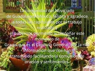 La comunidad del Noviciado
 de Guadalajara-México, felicita y agradece
    a todas las capitulares por el trabajo
                  realizado y
  el habernos permitido acompañar este
                 momento de
Gracia que es el Capítulo General, por la rica
          información que nos han
  transmitido facilitando la comunión de
           oración y sentimientos.
 