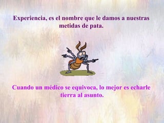 Experiencia, es el nombre que le damos a nuestras  metidas de pata.  Cuando un médico se equivoca, lo mejor es echarle  tierra al asunto. 