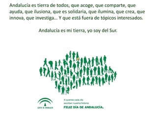 Andalucía es tierra de todos, que acoge, que comparte, que
ayuda, que ilusiona, que es solidaria, que ilumina, que crea, que
innova, que investiga… Y que está fuera de tópicos interesados.

              Andalucía es mi tierra, yo soy del Sur.
 