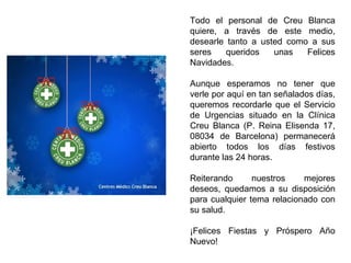 Todo el personal de Creu Blanca quiere, a través de este medio, desearle tanto a usted como a sus seres queridos unas Felices Navidades. Aunque esperamos no tener que verle por aquí en tan señalados días, queremos recordarle que el Servicio de Urgencias situado en la Clínica Creu Blanca (P. Reina Elisenda 17, 08034 de Barcelona) permanecerá abierto todos los días festivos durante las 24 horas.  Reiterando nuestros mejores deseos, quedamos a su disposición para cualquier tema relacionado con su salud. ¡Felices Fiestas y Próspero Año Nuevo! 