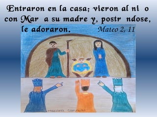 Entraron en la casa; vieron al niño
con María su madre y, postrándose,
le adoraron.
Mateo 2, 11