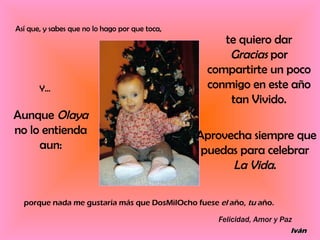 Así que, y sabes que no lo hago por que toca, te quiero dar  Gracias  por compartirte un poco conmigo en este año tan Vivido. Y... Aunque  Olaya  no lo entienda aun: Aprovecha siempre que puedas para celebrar  La Vida .  porque nada me gustaría más que DosMilOcho fuese  el  año,  tu  año. Felicidad, Amor y Paz Iván 
