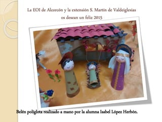 La EOI de Alcorcón y la extensión S. Martín de Valdeiglesias 
os desean un feliz 2015 
Belén políglota realizado a mano por la alumna Isabel López Herbón. 
