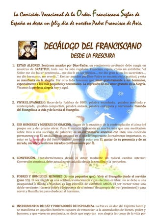 La Comisión Vocacional de la Orden Franciscana Seglar de 
España os desea un feliz día de nuestro Padre Francisco de Asís. 
DECÁLOGO DEL FRANCISCANO 
DESDE LA FRESCURA 
1. ESTAD ALEGRES. Sentirnos amados por Dios-Padre, un sentimiento profundo debe surgir en 
nosotros de GRATITUD, todo nos ha sido regalado. Francisco repite, como un estribillo: "el 
Señor me dio hacer penitencia..., me dio fe en las iglesias..., me dio gran fe en los sacerdotes..., 
me dio hermanos, me reveló...". Ese ser amados por Dios-Padre se encarna en la gratitud, y ésta 
se manifiesta en la alegría. Por otro lado tenemos que amar gratuitamente a los hermanos, 
especialmente a los más pequeños y necesitados. La expresión de ese amor gratuito es la Alegría. 
Vivamos la perfecta alegría hoy y aquí. 
2. VIVIR EL EVANGELIO. Hacer de la Palabra de DIOS: palabra escuchada, palabra meditada y 
contemplada, palabra compartida, palabra andada, palabra entregada y derramada. Pasando 
del Evangelio a la vida y de la vida al Evangelio. 
3. SER HOMBRES Y MUJERES DE ORACIÓN. Hagan de la oración y de la contemplación el alma del 
propio ser y del propio obrar. Para Francisco la oración es mucho más que una meditación 
sobre Dios o una sucesión de palabras; es un entretenerse amoroso con Dios, una conexión 
permanente con Él, un diálogo de amistad en el que lo importante, lo realmente importante, es 
estar en la compañía del Señor, dedicar tiempo a estar con Él, gustar de su presencia y de su 
mirada, mirarle y sentirnos mirados continuamente por Él. 
4. CONVERSIÓN. Transformémonos desde el Amor mediante un radical cambio interior: 
Conversión continua, debe actualizarse cada día desde la sencillez y la pequeñez. 
5. POBRES Y HUMILDES: MENORES (lo más pequeños que): Vivir el Evangelio desde el servicio 
(Juan 13). El ser menor es una actitud revolucionaría cuya elección es libre, no se debe a una 
incapacidad o miedo a mandar, es una elección de auténtico AMOR. El ser menor tiene una 
doble vertiente: Hacerse pobre (despojarse de sí mismo, desapropio del yo (penitentes)) para 
servir y Humillarse para obedecer al hermano. 
6. INSTRUMENTOS DE PAZ Y PORTADORES DE ESPERANZA. La Paz es un don del Espíritu Santo y 
se manifiesta en aquellos hombres capaces de renunciar: a la acumulación de bienes, poder y 
honores; y que viven en penitencia, es decir que soportan con alegría las cosas de la vida por 
 