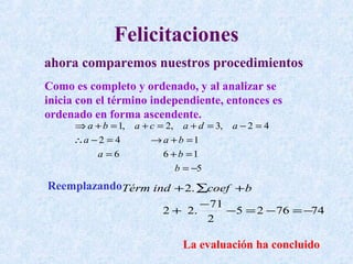 Felicitaciones
ahora comparemos nuestros procedimientos
Como es completo y ordenado, y al analizar se
inicia con el término independiente, entonces es
ordenado en forma ascendente.
     ⇒ a + b = 1,   a + c = 2, a + d = 3,   a −2 = 4
     ∴a − 2 = 4         → a +b =1
         a =6              6 +b =1
                              b = −5
ReemplazandoTérm ind + 2. ∑coef + b
                                 − 71
                          2 + 2.      −5 = 2 − 76 = −74
                                  2

                               La evaluación ha concluido
 