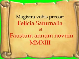 Magistra vobis precor:
  Felicia Saturnalia
           et
Faustum annum novum
      MMXIII
 