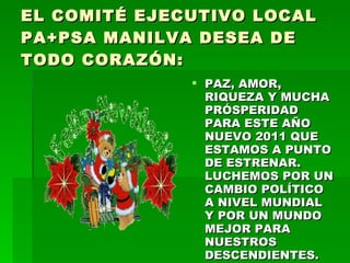 EL COMITÉ EJECUTIVO LOCAL PA+PSA MANILVA DESEA DE TODO CORAZÓN: PAZ, AMOR, RIQUEZA Y MUCHA PRÓSPERIDAD PARA ESTE AÑO NUEVO 2011 QUE ESTAMOS A PUNTO DE ESTRENAR. LUCHEMOS POR UN CAMBIO POLÍTICO A NIVEL MUNDIAL Y POR UN MUNDO MEJOR PARA NUESTROS DESCENDIENTES. 