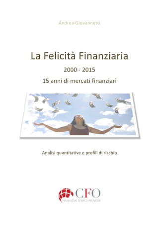 Andrea	
  Giovannetti	
  
	
  
La	
  Felicità	
  Finanziaria	
  
2000	
  -­‐	
  2015	
  
15	
  anni	
  di	
  mercati	
  finanziari	
  
	
  
	
  
Analisi	
  quantitative	
  e	
  profili	
  di	
  rischio	
  
	
  
	
  
	
  
	
  
	
  
	
  
	
  
	
  
	
  
	
  
 