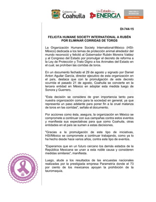 DI-744-15
FELICITA HUMANE SOCIETY INTERNATIONAL A RUBÉN
POR ELIMINAR CORRIDAS DE TOROS
La Organización Humane Society International-México (HSI-
México) dedicada a los temas de protección animal alrededor del
mundo reconoció y felicitó al Gobernador Rubén Moreira Valdez
y al Congreso del Estado por promulgar el decreto de reforma a
la Ley de Protección y Trato Digno a los Animales del Estado en
el cual, se prohíben las corridas de toros.
En un documento fechado el 29 de agosto y signado por Daniel
Anton Aguilar García, director ejecutivo de esta organización en
el país, destaca que con la promulgación de este decreto
ocurrida el pasado 21 de agosto, Coahuila se convierte en la
tercera entidad en México en adoptar esta medida luego de
Sonora y Guerrero.
"Esta decisión se considera de gran importancia tanto para
nuestra organización como para la sociedad en general, ya que
representa un paso adelante para poner fin a la cruel matanza
de toros en las corridas", señala el documento.
Por acciones como ésta, asegura, la organización en México se
compromete a continuar con sus campañas contra estos eventos
y manifiesta sus expectativas para que como Coahuila, otras
entidades en el país se sumen a estas decisiones.
"Gracias a la promulgación de este tipo de iniciativas,
HSI/México se compromete a continuar trabajando, como ya lo
ha hecho desde hace varios años, contra este tipo de eventos.
"Esperamos que en un futuro cercano los demás estados de la
República Mexicana se unan a esta noble causa y consideren
medidas similares", manifiesta.
Luego, alude a los resultados de las encuestas nacionales
realizadas por la prestigiada empresa Parametría donde el 73
por ciento de los mexicanos apoyan la prohibición de la
tauromaquia.
 