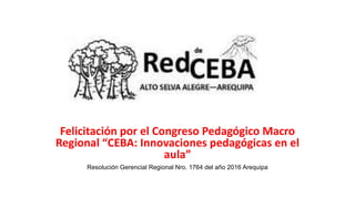 Felicitación por el Congreso Pedagógico Macro
Regional “CEBA: Innovaciones pedagógicas en el
aula”
Resolución Gerencial Regional Nro. 1764 del año 2016 Arequipa
 