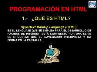 PROGRAMACIÓN EN HTMLPROGRAMACIÓN EN HTML
Hypertext MarkUp LanguageHypertext MarkUp Language (HTML)(HTML)  
ES EL LENGUAJE QUE SE EMPLEA PARA EL DESARROLLO DE
PÁGINAS DE INTERNET. ESTÁ COMPUESTO POR UNA SERÍE
DE ETIQUETAS QUE EL NAVEGADOR INTERPRETA Y DA
FORMA EN LA PANTALLA.
 