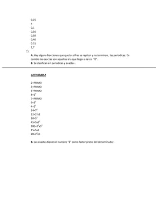 0,25
4
0,1
0,01
0,02
0,46
0.31
2,7
2)
A .Hay alguna fracciones que que las cifras se repiten y no terminan , las periodicas. En
cambio las exactas son aquellas a la que llegas a resto “0”.
B. Se clasifican en periodicas y exactas .
ACTIVIDAD 2
2=PRIMO
3=PRIMO
5=PRIMO
8=23
7=PRIMO
9=32
4=22
14=72
12=22
x3
10=52
45=5x32
100=22
x52
15=5x3
20=22
x5
B. Las exactas tienen el numero “2” como factor primo del denominador.
 