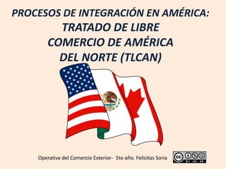 PROCESOS DE INTEGRACIÓN EN AMÉRICA:
TRATADO DE LIBRE
COMERCIO DE AMÉRICA
DEL NORTE (TLCAN)
Operativa del Comercio Exterior- 5to año. Felicitas Soria
 