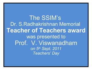 The SSIM’s  Dr. S.Radhakrishnan Memorial  Teacher of Teachers award was presented to Prof.  V. Viswanadham on 5 th  Sept. 2011 Teachers’ Day 