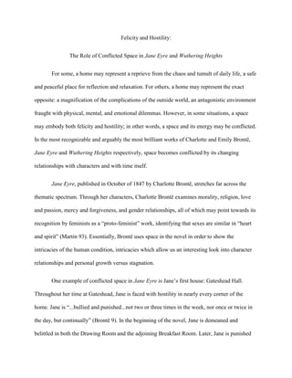 Felicity and Hostility:


               The Role of Conflicted Space in Jane Eyre and Wuthering Heights


       For some, a home may represent a reprieve from the chaos and tumult of daily life, a safe

and peaceful place for reflection and relaxation. For others, a home may represent the exact

opposite: a magnification of the complications of the outside world, an antagonistic environment

fraught with physical, mental, and emotional dilemmas. However, in some situations, a space

may embody both felicity and hostility; in other words, a space and its energy may be conflicted.

In the most recognizable and arguably the most brilliant works of Charlotte and Emily Brontë,

Jane Eyre and Wuthering Heights respectively, space becomes conflicted by its changing

relationships with characters and with time itself.


       Jane Eyre, published in October of 1847 by Charlotte Brontë, stretches far across the

thematic spectrum. Through her characters, Charlotte Brontë examines morality, religion, love

and passion, mercy and forgiveness, and gender relationships, all of which may point towards its

recognition by feminists as a “proto-feminist” work, identifying that sexes are similar in “heart

and spirit” (Martin 93). Essentially, Brontë uses space in the novel in order to show the

intricacies of the human condition, intricacies which allow us an interesting look into character

relationships and personal growth versus stagnation.


       One example of conflicted space in Jane Eyre is Jane‟s first house: Gateshead Hall.

Throughout her time at Gateshead, Jane is faced with hostility in nearly every corner of the

home. Jane is “...bullied and punished...not two or three times in the week, nor once or twice in

the day, but continually” (Brontë 9). In the beginning of the novel, Jane is demeaned and

belittled in both the Drawing Room and the adjoining Breakfast Room. Later, Jane is punished
 