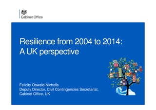 Resilience from 2004 to 2014: 
A UK perspective 
Felicity Oswald-Nicholls 
Deputy Director, Civil Contingencies Secretariat, 
Cabinet Office, UK 
 