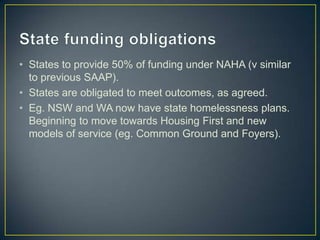 State funding obligationsStates to provide 50% of funding under NAHA (v similar to previous SAAP). States are obligated to meet outcomes, as agreed.Eg. NSW and WA now have state homelessness plans. Beginning to move towards Housing First and new models of service (eg. Common Ground and Foyers).