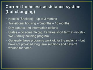 Current homeless assistance system (but changing)Hostels (Shelters) – up to 3 monthsTransitional housing – 3months – 18 monthsDay centres and information optionsStates – do some TA (eg. Families short term in motels). WA – family housing program.Generally these programs work ok for the majority – but have not provided long term solutions and haven’t worked for some.
