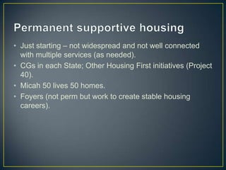 Permanent supportive housingJust starting – not widespread and not well connected with multiple services (as needed).CGs in each State; Other Housing First initiatives (Project 40).Micah 50 lives 50 homes.Foyers (not perm but work to create stable housing careers).