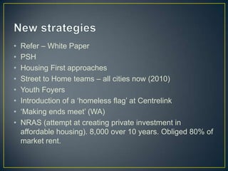 New strategiesRefer – White PaperPSHHousing First approachesStreet to Home teams – all cities now (2010)Youth FoyersIntroduction of a ‘homeless flag’ at Centrelink‘Making ends meet’ (WA)NRAS (attempt at creating private investment in affordable housing). 8,000 over 10 years. Obliged 80% of market rent.