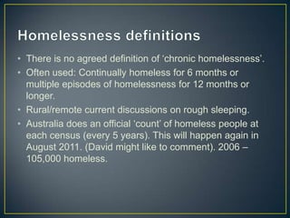 Homelessness definitionsThere is no agreed definition of ‘chronic homelessness’. Often used: Continually homeless for 6 months or multiple episodes of homelessness for 12 months or longer.Rural/remote current discussions on rough sleeping.Australia does an official ‘count’ of homeless people at each census (every 5 years). This will happen again in August 2011. (David might like to comment). 2006 – 105,000 homeless.