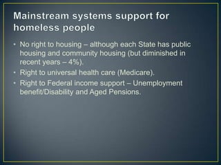Mainstream systems support for homeless peopleNo right to housing – although each State has public housing and community housing (but diminished in recent years – 4%).Right to universal health care (Medicare).Right to Federal income support – Unemployment benefit/Disability and Aged Pensions.