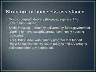 Structure of homeless assistanceMostly non-profit delivery (however, significant % government funded).Social Housing – primarily delivered by State government (starting to move towards greater community housing providers).Since 1986 SAAP was primary program that funded single homeless hostels, youth refuges and DV refuges and some other day centres etc.