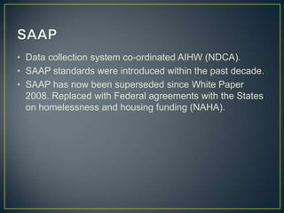 SAAPData collection system co-ordinated AIHW (NDCA).SAAP standards were introduced within the past decade.SAAP has now been superseded since White Paper 2008. Replaced with Federal agreements with the States on homelessness and housing funding (NAHA).