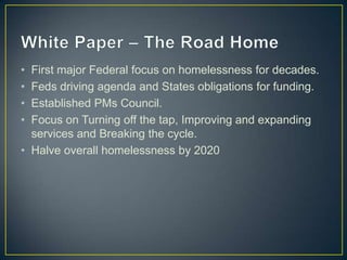 White Paper – The Road HomeFirst major Federal focus on homelessness for decades.Feds driving agenda and States obligations for funding.Established PMs Council.Focus on Turning off the tap, Improving and expanding services and Breaking the cycle.Halve overall homelessness by 2020