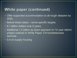 White paper (continued)Offer supported accommodation to all rough sleepers by 2020.Before these dates – some specific targets.6.1 billion dollars over 5 yearsAdditional 1.2 billion as down payment on 12 year reform project outlined in White Paper. 0.8 homelessness services0.4 on supply housing