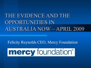 THE EVIDENCE AND THE OPPORTUNITIES IN AUSTRALIA NOW – APRIL 2009 Felicity Reynolds CEO, Mercy Foundation 