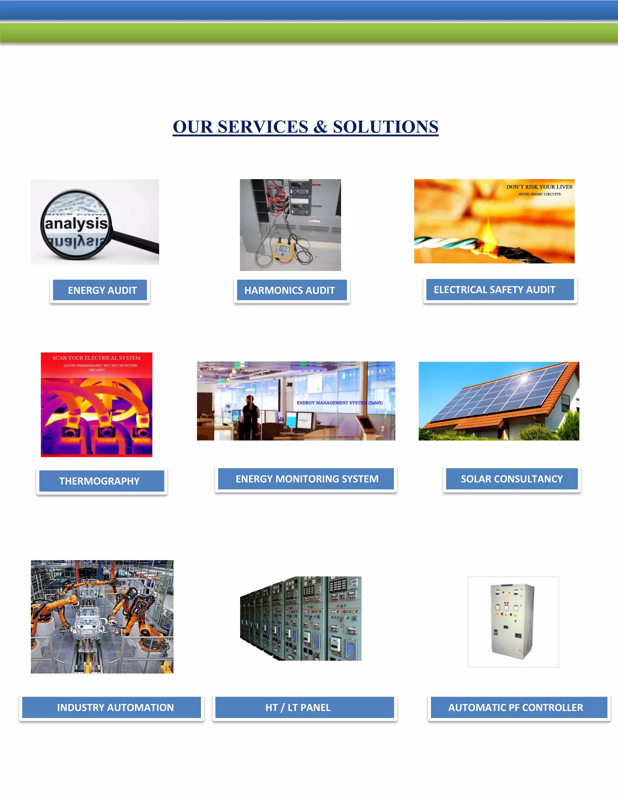 OUR SERVICES & SOLUTIONS
ENERGY AUDIT
THERMOGRAPHY
ELECTRICAL SAFETY AUDITHARMONICS AUDIT
AUTOMATIC PF CONTROLLERHT / LT PANEL
SOLAR CONSULTANCYENERGY MONITORING SYSTEM
INDUSTRY AUTOMATION
 