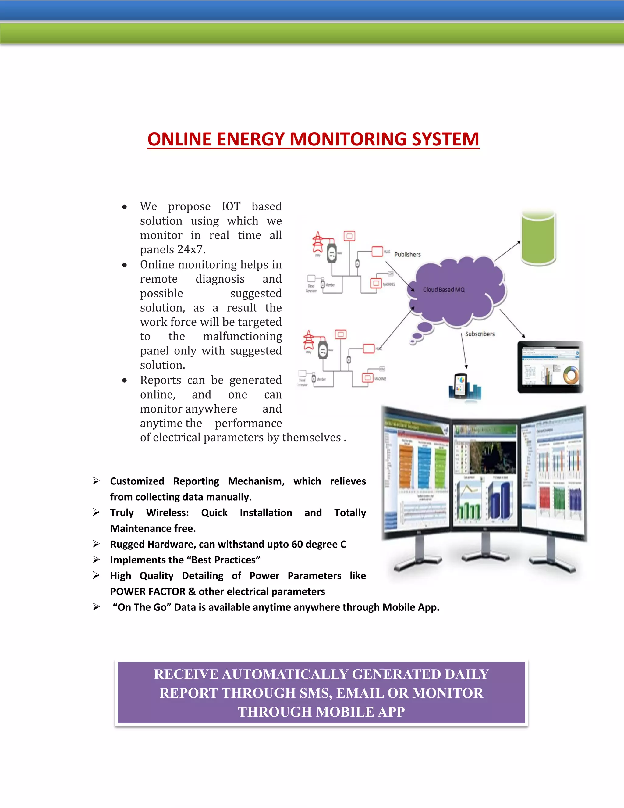 ONLINE ENERGY MONITORING SYSTEM
 We propose IOT based
solution using which we
monitor in real time all
panels 24x7.
 Online monitoring helps in
remote diagnosis and
possible suggested
solution, as a result the
work force will be targeted
to the malfunctioning
panel only with suggested
solution.
 Reports can be generated
online, and one can
monitor anywhere and
anytime the performance
of electrical parameters by themselves .
 Customized Reporting Mechanism, which relieves
from collecting data manually.
 Truly Wireless: Quick Installation and Totally
Maintenance free.
 Rugged Hardware, can withstand upto 60 degree C
 Implements the “Best Practices”
 High Quality Detailing of Power Parameters like
POWER FACTOR & other electrical parameters
 “On The Go” Data is available anytime anywhere through Mobile App.
RECEIVE AUTOMATICALLY GENERATED DAILY
REPORT THROUGH SMS, EMAIL OR MONITOR
THROUGH MOBILE APP
 