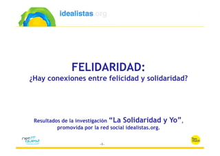 FELIDARIDAD:
¿Hay conexiones entre felicidad y solidaridad?




 Resultados de la investigación “La Solidaridad         y Yo”,
          promovida por la red social idealistas.org.
 