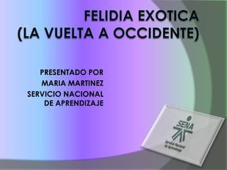 FELIDIA EXOTICA(LA VUELTA A OCCIDENTE) PRESENTADO POR MARIA MARTINEZ SERVICIO NACIONAL DE APRENDIZAJE   