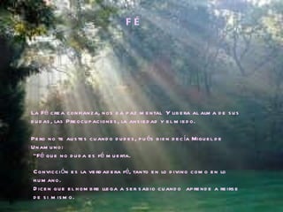 F É La Fé crea confianza, nos da paz mental  Y libera al alma de sus dudas, las Preocupaciones, la ansiedad y el miedo. Pero no te austes cuando dudes, pués bien decía Miguel de Unamuno: “ Fé que no duda es fé muerta. Convicción es la verdadera fé, tanto en lo divino como en lo humano.  Dicen que el hombre llega a ser sabio cuando  aprende a reirse de si mismo. 