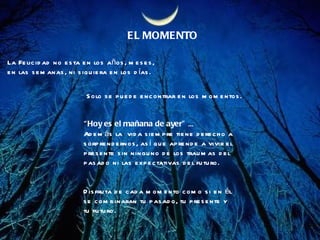 EL MOMENTO La Felicidad no esta en los años, meses, en las semanas, ni siquiera en los días. Solo se puede encontrar en los momentos. “ Hoy es el mañana de ayer”  ...  Además la  vida siempre tiene derecho a  sorprendernos, así que aprende a vivir el  presente sin ninguno de los traumas del  pasado ni las expectativas del futuro. Disfruta de cada momento como si en él se combinaran tu pasado, tu presente y tu futuro.  